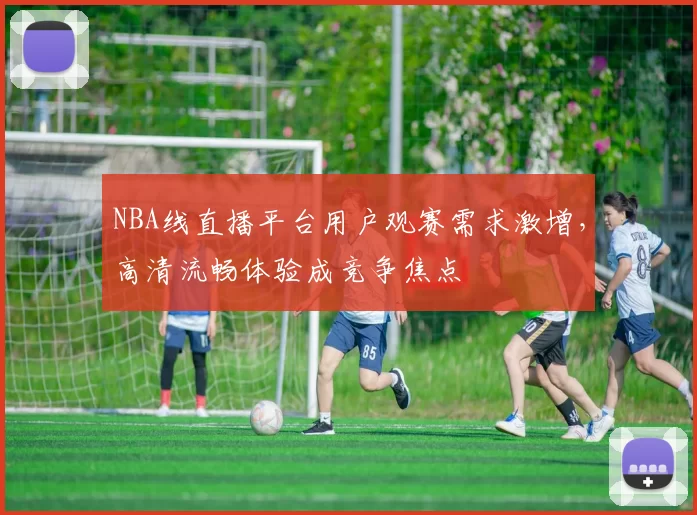 NBA线直播平台用户观赛需求激增,高清流畅体验成竞争焦点