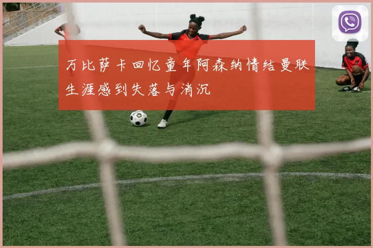 万比萨卡回忆童年阿森纳情结曼联生涯感到失落与消沉